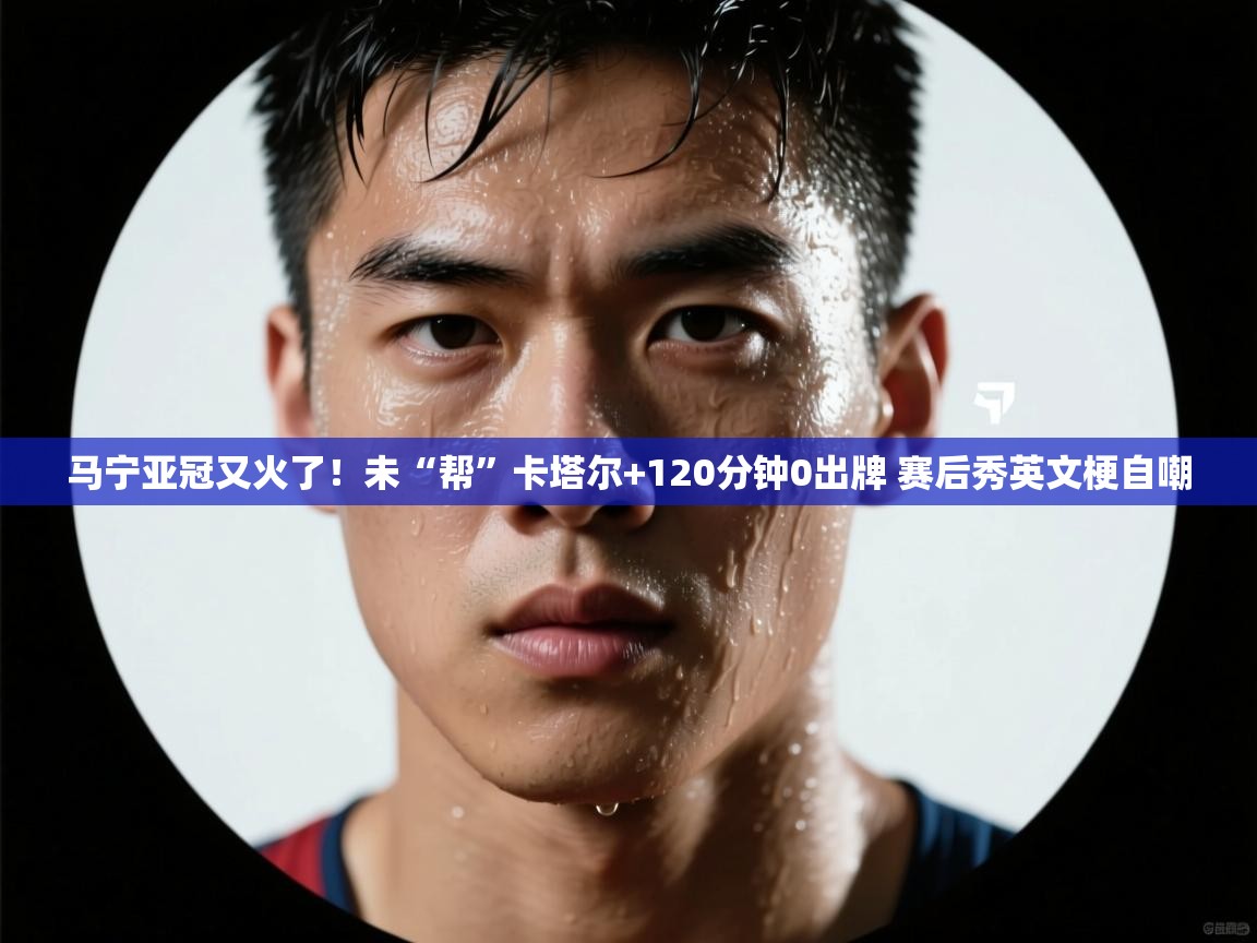 马宁亚冠又火了！未“帮”卡塔尔+120分钟0出牌 赛后秀英文梗自嘲
