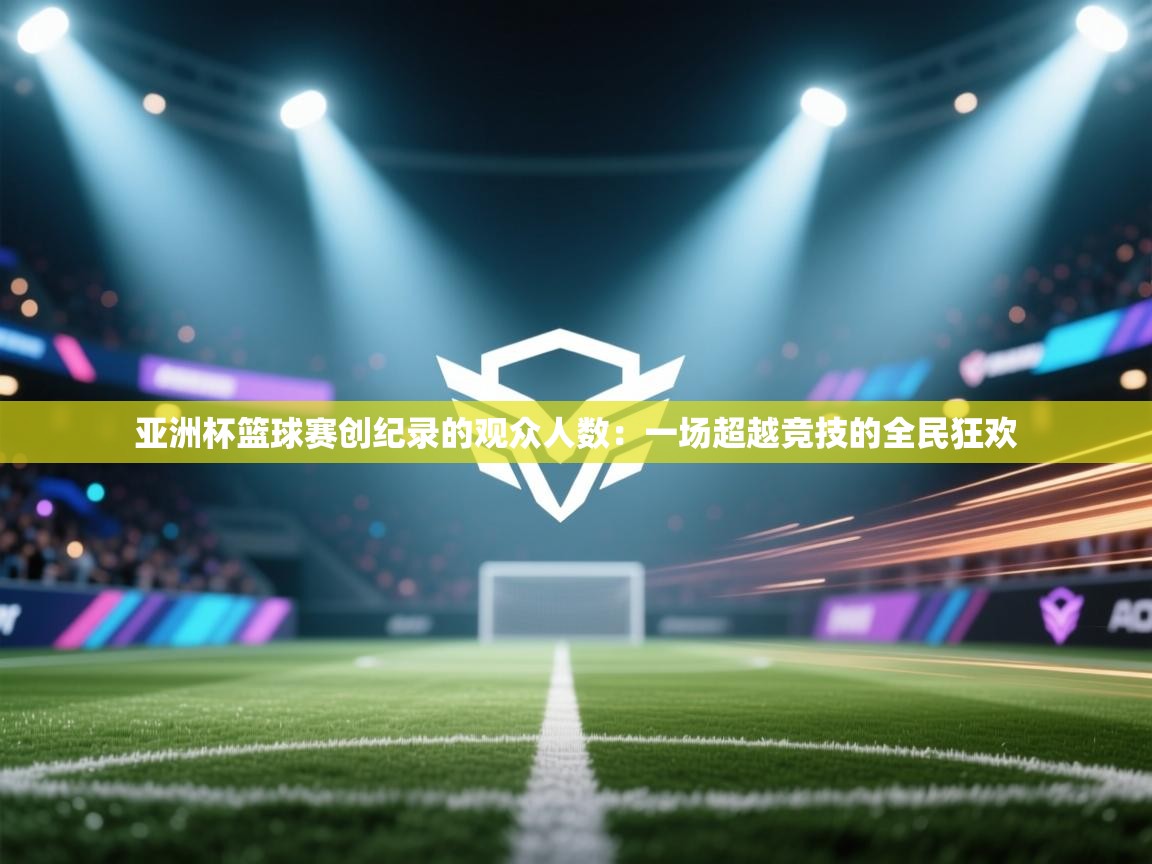 亚洲杯篮球赛创纪录的观众人数:一场超越竞技的全民狂欢 第1张