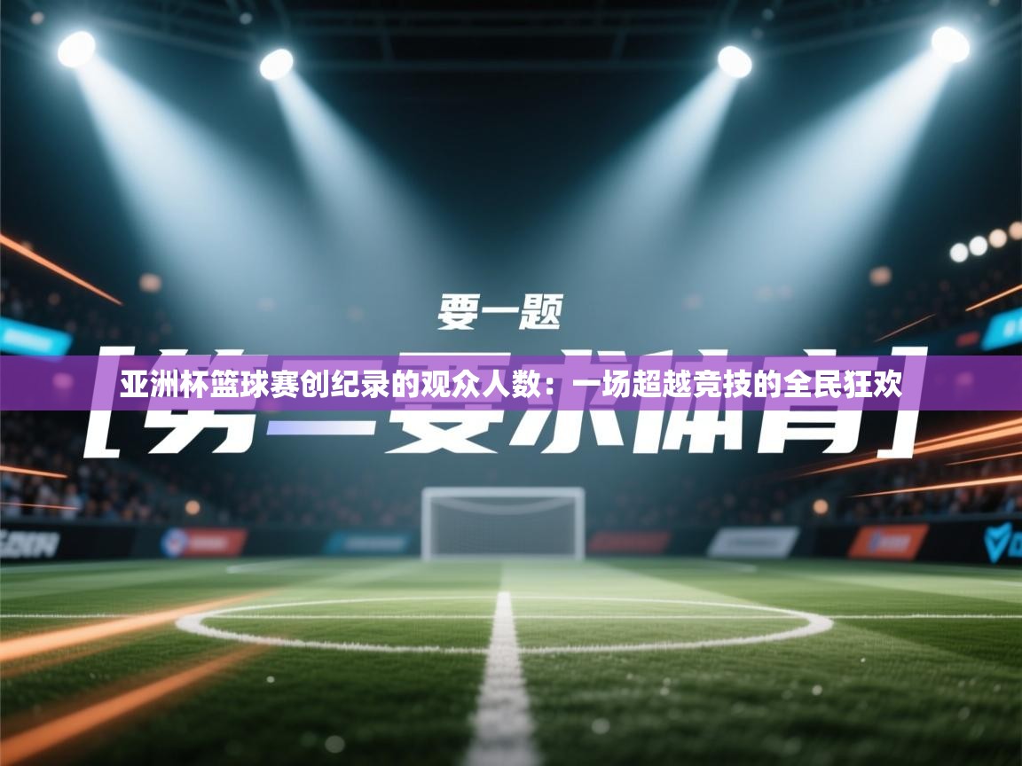 亚洲杯篮球赛创纪录的观众人数:一场超越竞技的全民狂欢 第2张
